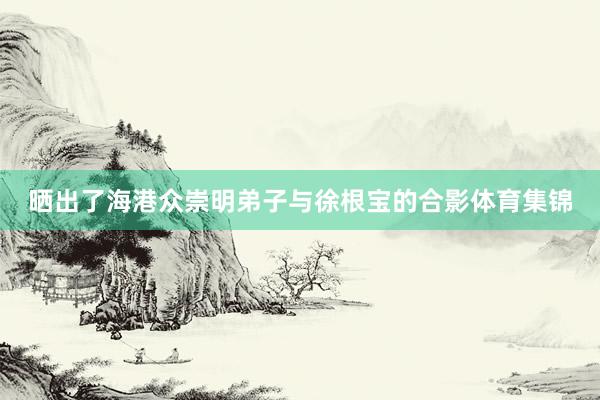 晒出了海港众崇明弟子与徐根宝的合影体育集锦
