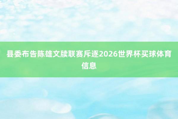 县委布告陈雄文牍联赛斥逐2026世界杯买球体育信息