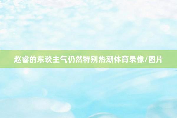 赵睿的东谈主气仍然特别热潮体育录像/图片