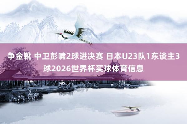 争金靴 中卫彭啸2球进决赛 日本U23队1东谈主3球2026世界杯买球体育信息