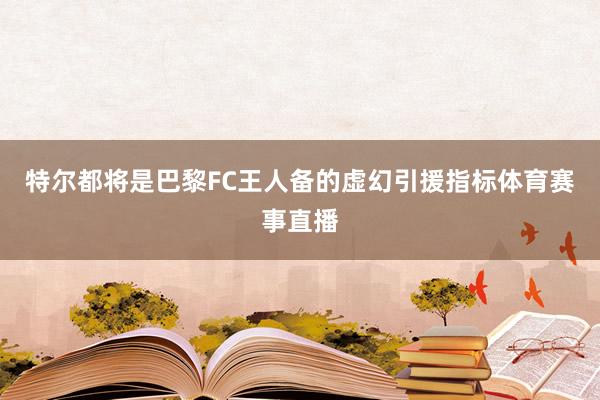 特尔都将是巴黎FC王人备的虚幻引援指标体育赛事直播