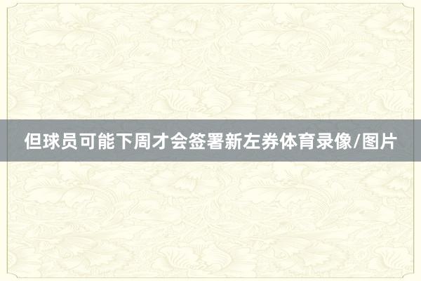 但球员可能下周才会签署新左券体育录像/图片