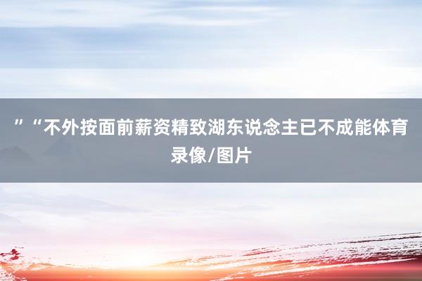 ”“不外按面前薪资精致湖东说念主已不成能体育录像/图片