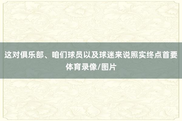 这对俱乐部、咱们球员以及球迷来说照实终点首要体育录像/图片