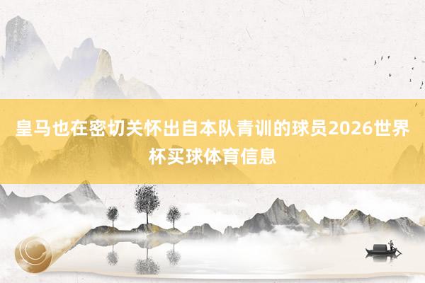 皇马也在密切关怀出自本队青训的球员2026世界杯买球体育信息