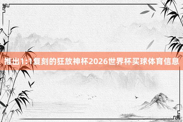 推出1:1复刻的狂放神杯2026世界杯买球体育信息