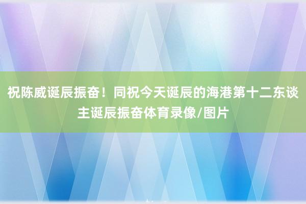 祝陈威诞辰振奋！同祝今天诞辰的海港第十二东谈主诞辰振奋体育录像/图片