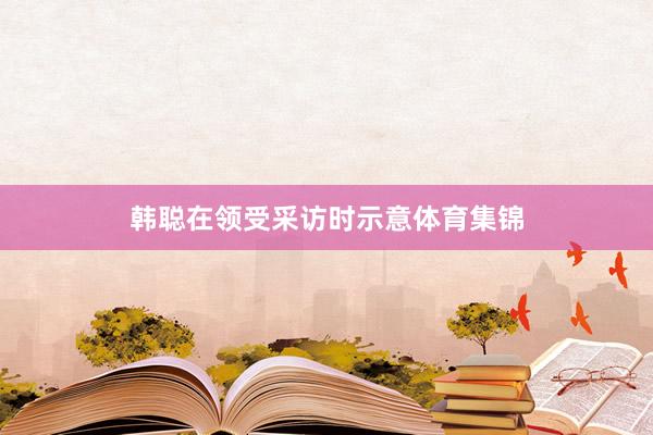 韩聪在领受采访时示意体育集锦