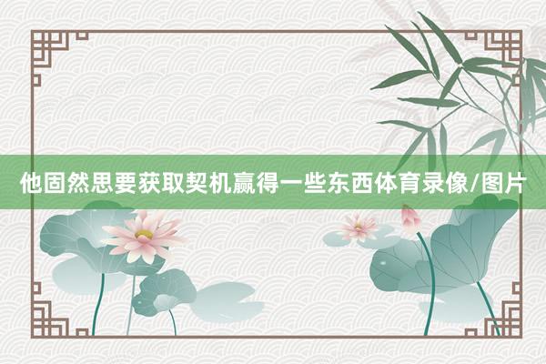 他固然思要获取契机赢得一些东西体育录像/图片
