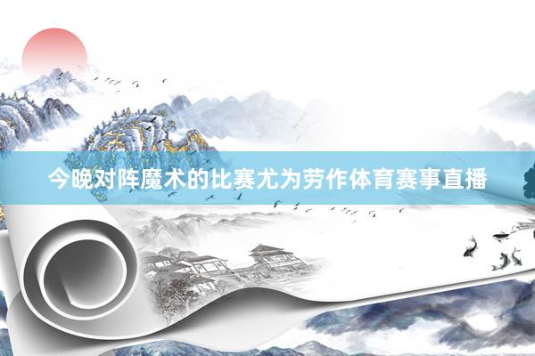 今晚对阵魔术的比赛尤为劳作体育赛事直播