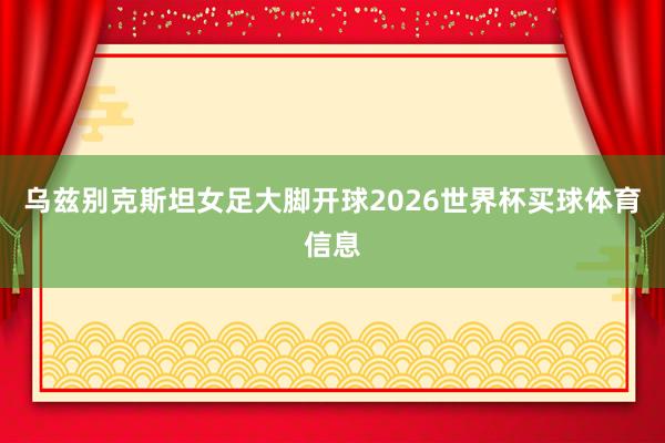 乌兹别克斯坦女足大脚开球2026世界杯买球体育信息