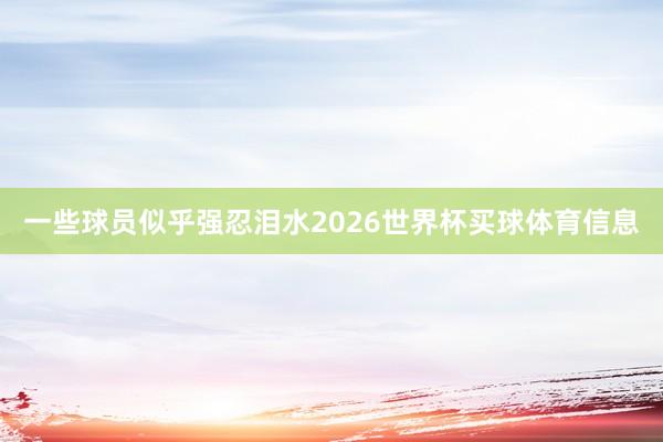 一些球员似乎强忍泪水2026世界杯买球体育信息