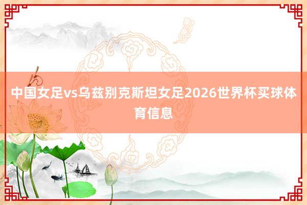 中国女足vs乌兹别克斯坦女足2026世界杯买球体育信息