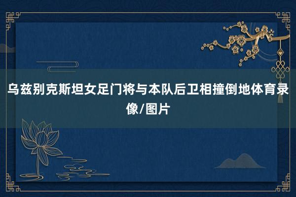 乌兹别克斯坦女足门将与本队后卫相撞倒地体育录像/图片