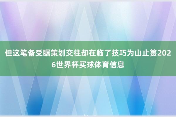 但这笔备受瞩策划交往却在临了技巧为山止篑2026世界杯买球体育信息