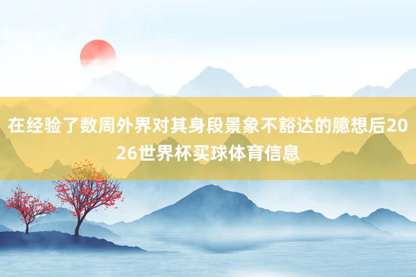 在经验了数周外界对其身段景象不豁达的臆想后2026世界杯买球体育信息