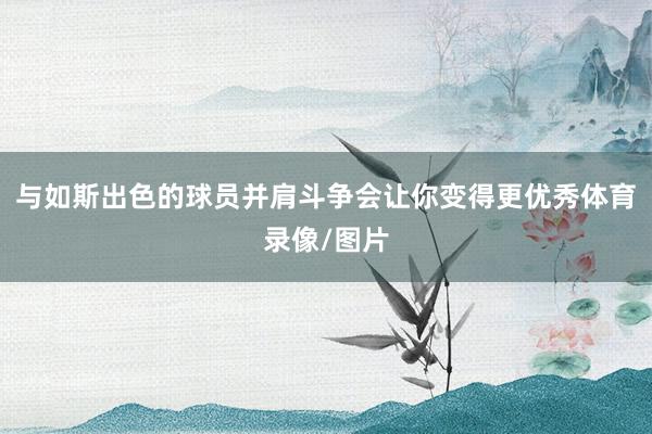 与如斯出色的球员并肩斗争会让你变得更优秀体育录像/图片
