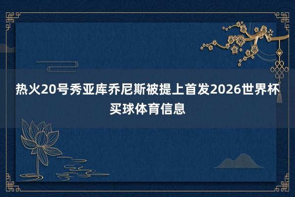 热火20号秀亚库乔尼斯被提上首发2026世界杯买球体育信息