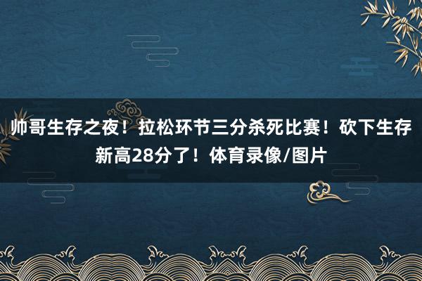 帅哥生存之夜！拉松环节三分杀死比赛！砍下生存新高28分了！体育录像/图片