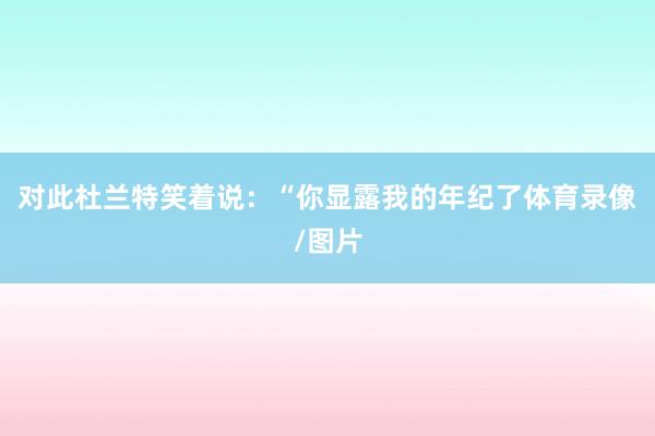 对此杜兰特笑着说：“你显露我的年纪了体育录像/图片