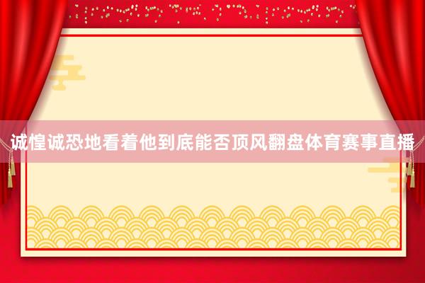 诚惶诚恐地看着他到底能否顶风翻盘体育赛事直播