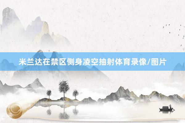 米兰达在禁区侧身凌空抽射体育录像/图片