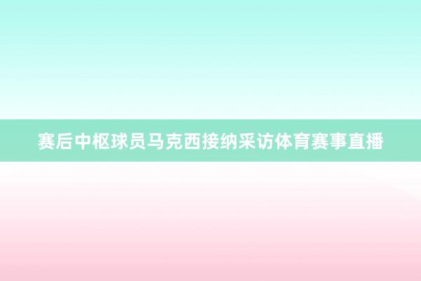 赛后中枢球员马克西接纳采访体育赛事直播