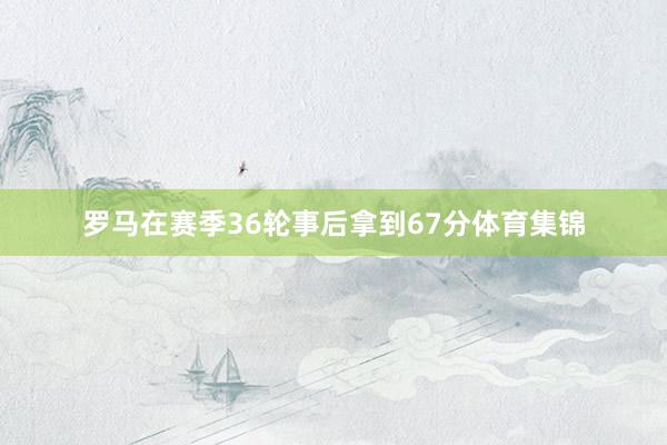 罗马在赛季36轮事后拿到67分体育集锦