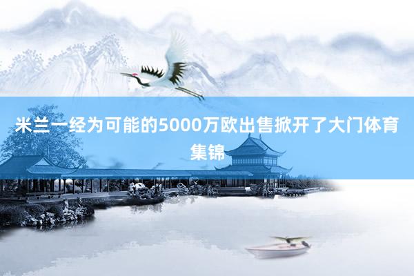 米兰一经为可能的5000万欧出售掀开了大门体育集锦