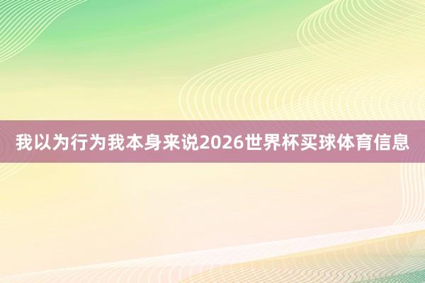 我以为行为我本身来说2026世界杯买球体育信息