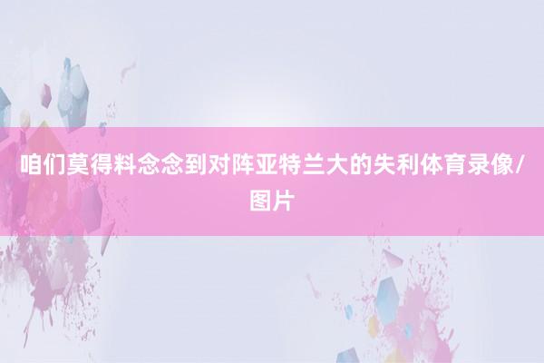 咱们莫得料念念到对阵亚特兰大的失利体育录像/图片