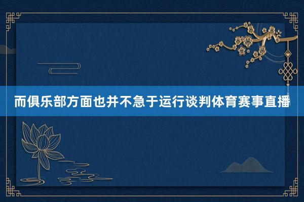 而俱乐部方面也并不急于运行谈判体育赛事直播