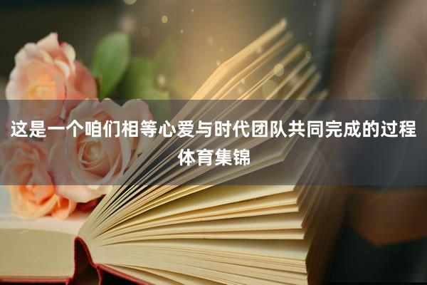 这是一个咱们相等心爱与时代团队共同完成的过程体育集锦