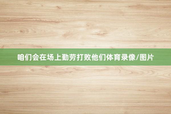 咱们会在场上勤劳打败他们体育录像/图片