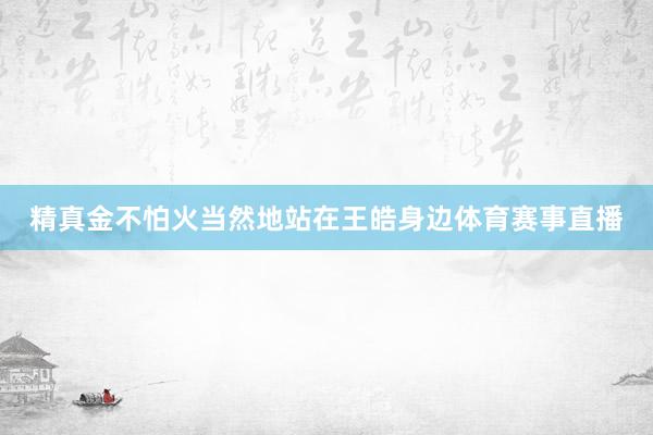 精真金不怕火当然地站在王皓身边体育赛事直播