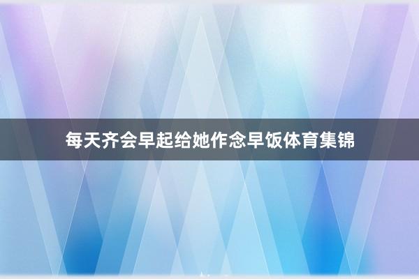 每天齐会早起给她作念早饭体育集锦