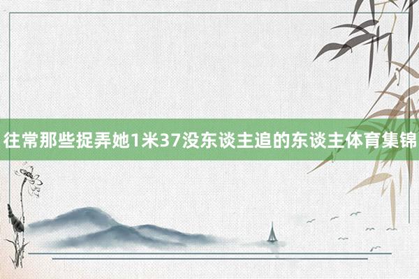 往常那些捉弄她1米37没东谈主追的东谈主体育集锦